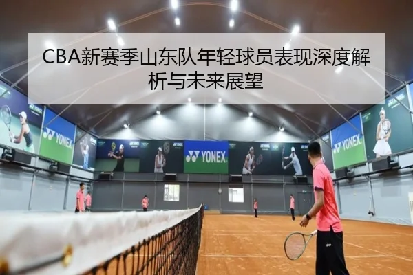 CBA新赛季山东队年轻球员表现深度解析与未来展望